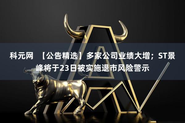 科元网  【公告精选】多家公司业绩大增；ST景峰将于23日被实施退市风险警示